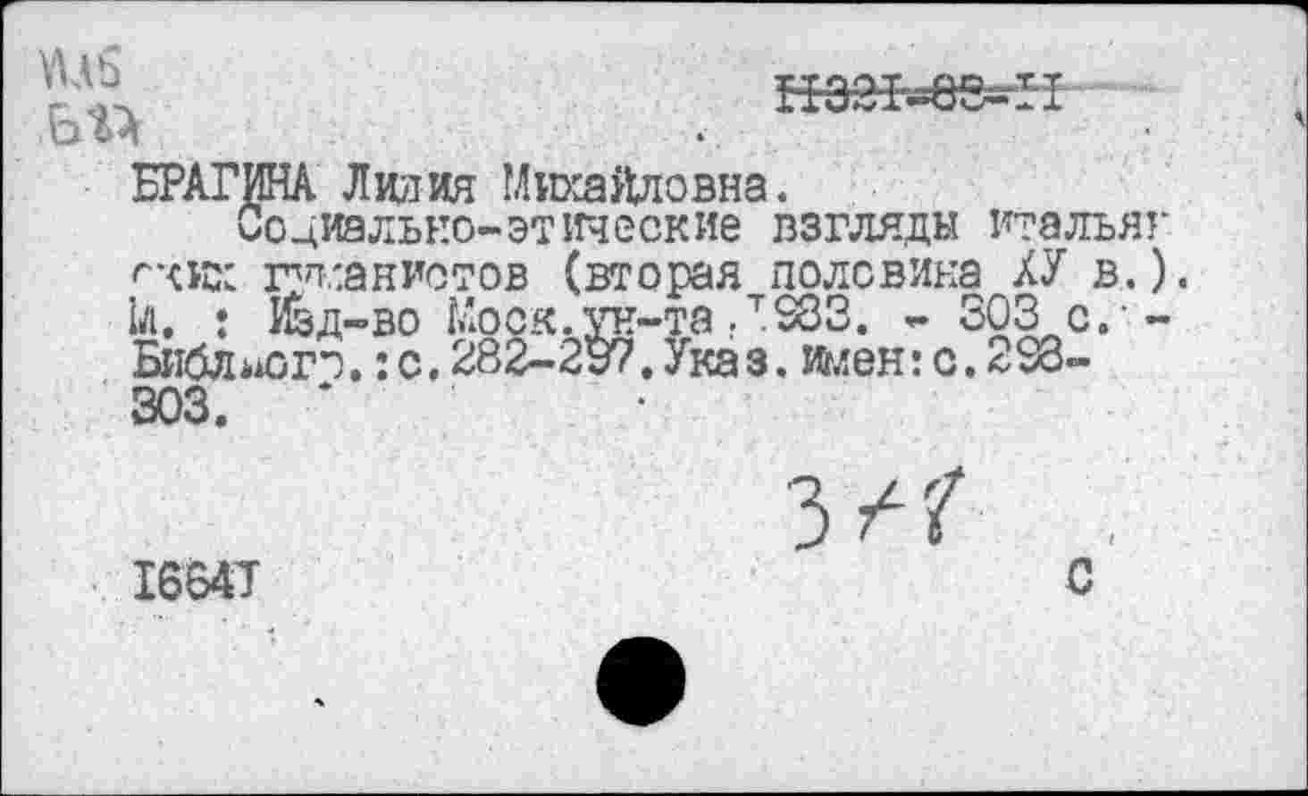 ﻿нээь=ее^н
БРАГИНА Лилия Михайловна.
Социально-этические взгляды итальяг ^хих г'п.'.анистов (вторая половика ХУ в.). 1л. : Изд-во Моск.ун-та ,т583. - 303с.-Бнблаогэ.: с. 282^-297. Указ, имен: с. <-98-303.	*
1664Т	С